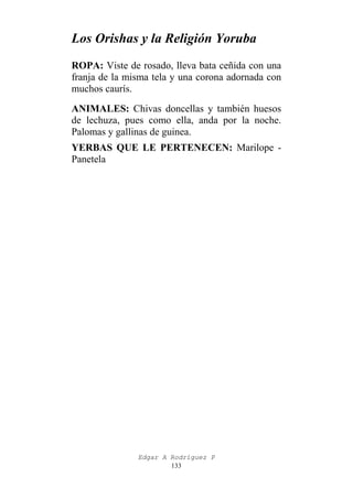 Los Orishas y la Religión Yoruba
ROPA: Viste de rosado, lleva bata ceñida con una
franja de la misma tela y una corona adornada con
muchos caurís.
ANIMALES: Chivas doncellas y también huesos
de lechuza, pues como ella, anda por la noche.
Palomas y gallinas de guinea.
YERBAS QUE LE PERTENECEN: Marilope Panetela

Edgar A Rodríguez P
133

 
