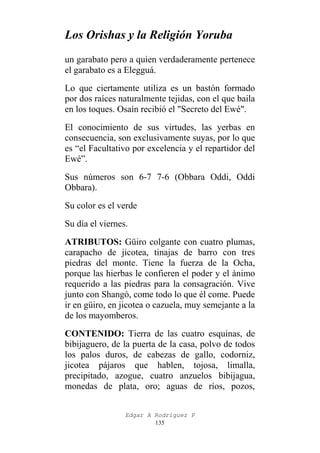Los Orishas y la Religión Yoruba
un garabato pero a quien verdaderamente pertenece
el garabato es a Elegguá.
Lo que ciertamente utiliza es un bastón formado
por dos raíces naturalmente tejidas, con el que baila
en los toques. Osaín recibió el "Secreto del Ewé".
El conocimiento de sus virtudes, las yerbas en
consecuencia, son exclusivamente suyas, por lo que
es “el Facultativo por excelencia y el repartidor del
Ewé”.
Sus números son 6-7 7-6 (Obbara Oddi, Oddi
Obbara).
Su color es el verde
Su día el viernes.
ATRIBUTOS: Güiro colgante con cuatro plumas,
carapacho de jicotea, tinajas de barro con tres
piedras del monte. Tiene la fuerza de la Ocha,
porque las hierbas le confieren el poder y el ánimo
requerido a las piedras para la consagración. Vive
junto con Shangó, come todo lo que él come. Puede
ir en güiro, en jicotea o cazuela, muy semejante a la
de los mayomberos.
CONTENIDO: Tierra de las cuatro esquinas, de
bibijaguero, de la puerta de la casa, polvo de todos
los palos duros, de cabezas de gallo, codorniz,
jicotea pájaros que hablen, tojosa, limalla,
precipitado, azogue, cuatro anzuelos bibijagua,
monedas de plata, oro; aguas de ríos, pozos,
Edgar A Rodríguez P
135

 