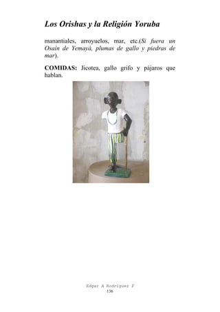 Los Orishas y la Religión Yoruba
manantiales, arroyuelos, mar, etc.(Si fuera un
Osaín de Yemayá, plumas de gallo y piedras de
mar).
COMIDAS: Jicotea, gallo grifo y pájaros que
hablan.

Edgar A Rodríguez P
136

 