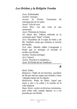 Los Orishas y la Religión Yoruba
Arun: Enfermedad
Arubbó: Anciano.
Asiento de Orishá: Ceremonia de
consagracion de un santo.
Ataná: Vela de cera.
Ataná Meyi: Las dos velas en una
ceremonia.
Ataré: Pimienta de Guinea.
Até (Opón Ifá): Tablero utilizado en la
ceremonia para "bajar" a Orula.
Awó: Sacerdotes de la regla de Ocha y de
Ifá. También vasija que contiene el secreto
del Orishá.
Awó faka: Manilla (iddé) Consagrada a
Orula que le entregan al iniciado al
recibir este Orishá.
Ayabuá: Jicotea (tortuga).
Ayé: Caracol.
Ayuba: Nosotros le saludamos....
Ayán: El Orishá de los Tambores

B
Babá: Padre.
Babalawo: Padre de los Secretos, sacerdote
de Ifá que adivina según este método y tiene
“ahijados dentro de la religión.
Babalocha: Padre de Santo, Aquel que
inicia a otro y lo cuida y lo orienta en la
vida religiosa
Bajar Santo: ocurre en diversas ceremonias,
pero sobre todo cuando alguien va a ser
poseído por un Orishá.
Edgar A Rodríguez P
141

 