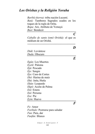 Los Orishas y la Religión Yoruba
Baribá (tierra): tribu nación Lucumí.
Batá: Tambores Sagrados usados en los
toques de la regla de Ocha.
Bopa: Aro. Atributo de Yemayá
Busi: Bendecir

C
Caballo de santo (omó Orishá): el que es
médium de un Orishá.
-----------------------------------------------------

D
Didé: Levántese
Dudu: Obscuro

E
Egún: Los Muertos
Eyelé: Paloma
Ejá: Pescado
Eje: Sangre
Ejo: Caso de Cortes
Ekó: Harina de maíz
Ekú: Jutía, Hutía
Ekún: Leopardo
Ekpó: Aceite de Palma
Ení: Estera
Ení: Persona
Ese: Pie
Eyín: Huevo

F
Fe: Amor
Foribale: Postrarse para saludar
Fun: Para, dar
Funfún: Blanco
Edgar A Rodríguez P
142

 