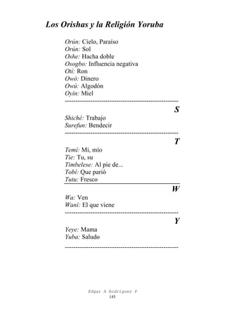 Los Orishas y la Religión Yoruba
Orún: Cielo, Paraíso
Orún: Sol
Oshe: Hacha doble
Osogbo: Influencia negativa
Otí: Ron
Owó: Dinero
Owú: Algodón
Oyín: Miel
-----------------------------------------------------

S
Shiché: Trabajo
Surefun: Bendecir
-----------------------------------------------------

T
Temí: Mi, mío
Tie: Tu, su
Timbelese: Al pie de...
Tobí: Que parió
Tutu: Fresco

W
Wa: Ven
Waní: El que viene
-----------------------------------------------------

Y
Yeye: Mama
Yuba: Saludo
-----------------------------------------------------

Edgar A Rodríguez P
145

 