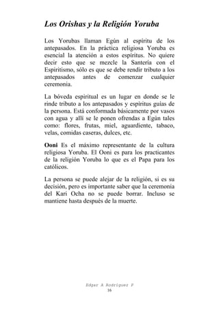 Los Orishas y la Religión Yoruba
Los Yorubas llaman Egún al espíritu de los
antepasados. En la práctica religiosa Yoruba es
esencial la atención a estos espíritus. No quiere
decir esto que se mezcle la Santería con el
Espiritismo, sólo es que se debe rendir tributo a los
antepasados antes de comenzar cualquier
ceremonia.
La bóveda espiritual es un lugar en donde se le
rinde tributo a los antepasados y espíritus guías de
la persona. Está conformada básicamente por vasos
con agua y allí se le ponen ofrendas a Egún tales
como: flores, frutas, miel, aguardiente, tabaco,
velas, comidas caseras, dulces, etc.
Ooni Es el máximo representante de la cultura
religiosa Yoruba. El Ooni es para los practicantes
de la religión Yoruba lo que es el Papa para los
católicos.
La persona se puede alejar de la religión, si es su
decisión, pero es importante saber que la ceremonia
del Kari Ocha no se puede borrar. Incluso se
mantiene hasta después de la muerte.

Edgar A Rodríguez P
16

 