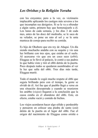 Los Orishas y la Religión Yoruba
con los creyentes; pero a la vez, es victimario
implacable aplicando los castigos más severos a los
que incumplan sus designios. Si se le va a ofrendar
a algún santo, primero hay que homenajearle a él.
Los lunes de cada semana, y los días 3 de cada
mes, antes de las doce del mediodía, se le saca de
su velador, se pone un rato al sol y se le unta
manteca de corojo para recibir su comida.
Es hijo de Okuboro que era rey de Añagui. Un día
siendo muchacho andaba con su sequito y vio una
luz brillante con tres ojos, que estaba en el suelo.
Al acercarse vio que era un coco seco (obbi).
Eleggua se lo llevó al palacio, le contó a sus padres
lo que había visto y tiró al obbi detrás de la puerta.
Poco después todos se quedaron asombrados al ver
la luz que salía del obbi. Tres días más tarde,
Eleggua murió.
Todo el mundo le cogió mucho respeto al obbi que
seguía brillando pero con el tiempo, la gente se
olvidó de él. Así fue que el pueblo llegó a verse en
una situación desesperada y cuando se reunieron
los arubbo (viejos) llegaron a la conclusión que la
causa estaba en el abandono del obbi. Este, en
efecto, estaba vació y comido de bichos.
Los viejos acordaron hacer algo sólido y perdurable
y pensaron en colocar una piedra de santo (otá)
detrás de la puerta en el lugar del obbi. Fue el
origen del nacimiento de Eleggua como orishá o

Edgar A Rodríguez P
22

 
