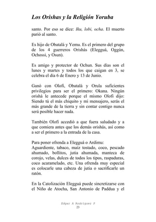Los Orishas y la Religión Yoruba
santo. Por eso se dice: Iku, lobi, ocha. El muerto
parió al santo.
Es hijo de Obatalá y Yemu. Es el primero del grupo
de los 4 guerreros Orishás (Elegguá, Oggún,
Ochossi, y Osun).
Es amigo y protector de Ochun. Sus días son el
lunes y martes y todos los que caigan en 3, se
celebra el día 6 de Enero y 13 de Junio.
Ganó con Olofi, Obatalá y Orula suficientes
privilegios para ser el primero: Okana. Ningún
orishá le antecede porque el mismo Olofi dijo:
Siendo tú el más chiquito y mi mensajero, serás el
más grande de la tierra y sin contar contigo nunca
será posible hacer nada.
También Olofi accedió a que fuera saludado y a
que comiera antes que los demás orishás, así como
a ser el primero a la entrada de la casa.
Para poner ofrenda a Elegguá o Ardimu:
Aguardiente, tabaco, maíz tostado, coco, pescado
ahumado, bollitos, jutia ahumada, manteca de
corojo, velas, dulces de todos los tipos, raspaduras,
coco acaramelado, etc. Una ofrenda muy especial
es colocarle una cabeza de jutia o sacrificarle un
ratón.
En la Catolización Elegguá puede sincretizarse con
el Niño de Atocha, San Antonio de Paddua y el
Edgar A Rodríguez P
23

 
