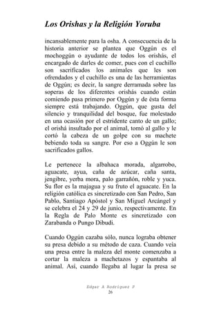 Los Orishas y la Religión Yoruba
incansablemente para la osha. A consecuencia de la
historia anterior se plantea que Oggún es el
mochoggún o ayudante de todos los orishás, el
encargado de darles de comer, pues con el cuchillo
son sacrificados los animales que les son
ofrendados y el cuchillo es una de las herramientas
de Oggún; es decir, la sangre derramada sobre las
soperas de los diferentes orishás cuando están
comiendo pasa primero por Oggún y de ésta forma
siempre está trabajando. Oggún, que gusta del
silencio y tranquilidad del bosque, fue molestado
en una ocasión por el estridente canto de un gallo;
el orishá insultado por el animal, tomó al gallo y le
cortó la cabeza de un golpe con su machete
bebiendo toda su sangre. Por eso a Oggún le son
sacrificados gallos.
Le pertenece la albahaca morada, algarrobo,
aguacate, ayua, caña de azúcar, caña santa,
jengibre, yerba mora, palo garrañón, roble y yuca.
Su flor es la majagua y su fruto el aguacate. En la
religión católica es sincretizado con San Pedro, San
Pablo, Santiago Apóstol y San Miguel Arcángel y
se celebra el 24 y 29 de junio, respectivamente. En
la Regla de Palo Monte es sincretizado con
Zarabanda o Pungo Dibudi.
Cuando Oggún cazaba sólo, nunca lograba obtener
su presa debido a su método de caza. Cuando veía
una presa entre la maleza del monte comenzaba a
cortar la maleza a machetazos y espantaba al
animal. Así, cuando llegaba al lugar la presa se
Edgar A Rodríguez P
26

 