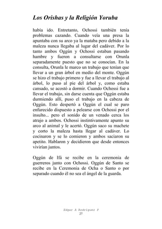 Los Orishas y la Religión Yoruba
había ido. Entretanto, Ochossi también tenía
problemas cazando. Cuando veía una presa la
apuntaba con su arco ya la mataba pero debido a la
maleza nunca llegaba al lugar del cadáver. Por lo
tanto ambos Oggún y Ochossi estaban pasando
hambre y fueron a consultarse con Orunla
separadamente puesto que no se conocían. En la
consulta, Orunla le marco un trabajo que tenían que
llevar a un gran árbol en medio del monte. Oggún
se hizo el trabajo primero y fue a llevar el trabajo al
árbol, lo puso al pie del árbol y, como estaba
cansado, se acostó a dormir. Cuando Ochossi fue a
llevar el trabajo, sin darse cuenta que Oggún estaba
durmiendo allí, puso el trabajo en la cabeza de
Oggún. Esto despertó a Oggún el cual se paro
enfurecido dispuesto a pelearse con Ochossi por el
insulto... pero el sonido de un venado cerca los
atrajo a ambos. Ochossi instintivamente apunto su
arco al animal y le acertó. Oggún saco su machete
y corto la maleza hasta llegar al cadáver. Lo
cocinaron y se lo comieron y ambos saciaron su
apetito. Hablaron y decidieron que desde entonces
vivirían juntos.
Oggún de Ifá se recibe en la ceremonia de
guerreros junto con Ochossi. Oggún de Santo se
recibe en la Ceremonia de Ocha o Santo o por
separado cuando él no sea el ángel de la guarda.

Edgar A Rodríguez P
27

 