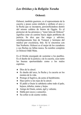 Los Orishas y la Religión Yoruba
Ochossi:
Ochossi, también guerrero, es el representante de la
cacería y posee como símbolo y atributo el arco y
la flecha que se incorpora, personificándose dentro
del mismo caldero de hierro de Oggún. Es el
protector de las prisiones y “tener letra de Ochossi”
significa estar en camino hacia algún problema de
justicia. Se dice que fue mago y adivino;
mitológicamente hijo de Yemayá y hermano del
médico por excelencia, Inle. Se le sincretiza con
San Norberto. Ochossi es el mejor de los cazadores
y sus flechas no fallan nunca. Su nombre completo
es Ochossi Oddi Mata.
Es el Orishá encargado de sustentar a los pueblos.
Es el dueño de la justicia y de la cacería, caza tanto
las buenas oportunidades como a los malos
espíritus.
♦ Dios de la cárcel.
♦ Es dueño del arco, la flecha y la cacería en los
montes de la vida.
♦ Protege al fugitivo, da carne al hambriento.
♦ Hace polvo a las rejas de la cárcel.
♦ El pidió a Osain la sabiduría sobre todo el palo,
bejuco, árboles, matas y hojas.
♦ Amigo de Osain, astuto, ágil y valiente.
♦ Habla por cocos y caracoles.
♦ Su collar es de cuenta verdes.

Edgar A Rodríguez P
29

 