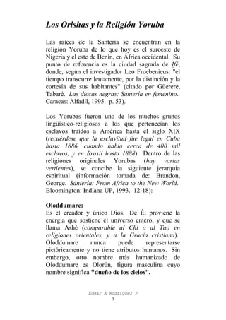 Los Orishas y la Religión Yoruba
Las raíces de la Santería se encuentran en la
religión Yoruba de lo que hoy es el suroeste de
Nigeria y el este de Benín, en África occidental. Su
punto de referencia es la ciudad sagrada de Ifé,
donde, según el investigador Leo Froebenieus: "el
tiempo transcurre lentamente, por la distinción y la
cortesía de sus habitantes" (citado por Güerere,
Tabaré. Las diosas negras: Santería en femenino.
Caracas: Alfadil, 1995. p. 53).
Los Yorubas fueron uno de los muchos grupos
lingüístico-religiosos a los que pertenecían los
esclavos traídos a América hasta el siglo XIX
(recuérdese que la esclavitud fue legal en Cuba
hasta 1886, cuando había cerca de 400 mil
esclavos, y en Brasil hasta 1888). Dentro de las
religiones originales Yorubas (hay varias
vertientes), se concibe la siguiente jerarquía
espiritual (información tomada de: Brandon,
George. Santería: From Africa to the New World.
Bloomington: Indiana UP, 1993. 12-18):
Oloddumare:
Es el creador y único Dios. De Él proviene la
energía que sostiene el universo entero, y que se
llama Ashé (comparable al Chi o al Tao en
religiones orientales, y a la Gracia cristiana).
Oloddumare
nunca
puede
representarse
pictóricamente y no tiene atributos humanos. Sin
embargo, otro nombre más humanizado de
Oloddumare es Olorún, figura masculina cuyo
nombre significa "dueño de los cielos".
Edgar A Rodríguez P
3

 