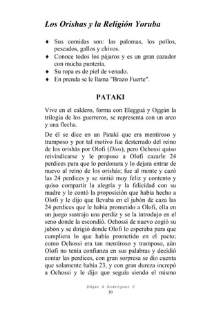 Los Orishas y la Religión Yoruba
♦ Sus comidas son: las palomas, los pollos,
pescados, gallos y chivos.
♦ Conoce todos los pájaros y es un gran cazador
con mucha puntería.
♦ Su ropa es de piel de venado.
♦ En prenda se le llama "Brazo Fuerte".

PATAKI
Vive en el caldero, forma con Elegguá y Oggún la
trilogía de los guerreros, se representa con un arco
y una flecha.
De él se dice en un Patakí que era mentiroso y
tramposo y por tal motivo fue desterrado del reino
de los orishás por Olofi (Dios), pero Ochossi quiso
reivindicarse y le propuso a Olofi cazarle 24
perdices para que lo perdonara y lo dejara entrar de
nuevo al reino de los orishás; fue al monte y cazó
las 24 perdices y se sintió muy feliz y contento y
quiso compartir la alegría y la felicidad con su
madre y le contó la proposición que había hecho a
Olofi y le dijo que llevaba en el jubón de caza las
24 perdices que le había prometido a Olofi, ella en
un juego sustrajo una perdiz y se la introdujo en el
seno donde la escondió. Ochossi de nuevo cogió su
jubón y se dirigió donde Olofi lo esperaba para que
cumpliera lo que había prometido en el pacto;
como Ochossi era tan mentiroso y tramposo, aún
Olofi no tenía confianza en sus palabras y decidió
contar las perdices, con gran sorpresa se dio cuenta
que solamente había 23, y con gran dureza increpó
a Ochossi y le dijo que seguía siendo el mismo
Edgar A Rodríguez P
30

 