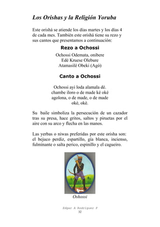Los Orishas y la Religión Yoruba
Este orishá se atiende los días martes y los días 4
de cada mes. También este orishá tiene su rezo y
sus cantos que presentamos a continuación:
Rezo a Ochossi
Ochossi Odemata, onibere
Edé Kruese Olebure
Atamasilé Obeki (Agó)
Canto a Ochossi
Ochossi ayi loda alamala dé.
chambe iloro o de made ké oké
agolona, o de made, o de made
oké, oké.
Su baile simboliza la persecución de un cazador
tras su presa, hace gritos, saltos y piruetas por el
aire con su arco y flecha en las manos.
Las yerbas o niwas preferidas por este orisha son:
el bejuco perdiz, espartillo, gía blanca, incienso,
fulminante o salta perico, espinillo y el cagueiro.

Oshossi
Edgar A Rodríguez P
32

 