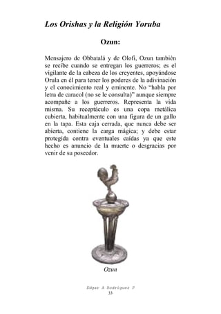 Los Orishas y la Religión Yoruba
Ozun:
Mensajero de Obbatalá y de Olofi, Ozun también
se recibe cuando se entregan los guerreros; es el
vigilante de la cabeza de los creyentes, apoyándose
Orula en él para tener los poderes de la adivinación
y el conocimiento real y eminente. No “habla por
letra de caracol (no se le consulta)” aunque siempre
acompañe a los guerreros. Representa la vida
misma. Su receptáculo es una copa metálica
cubierta, habitualmente con una figura de un gallo
en la tapa. Esta caja cerrada, que nunca debe ser
abierta, contiene la carga mágica; y debe estar
protegida contra eventuales caídas ya que este
hecho es anuncio de la muerte o desgracias por
venir de su poseedor.

Ozun
Edgar A Rodríguez P
33

 