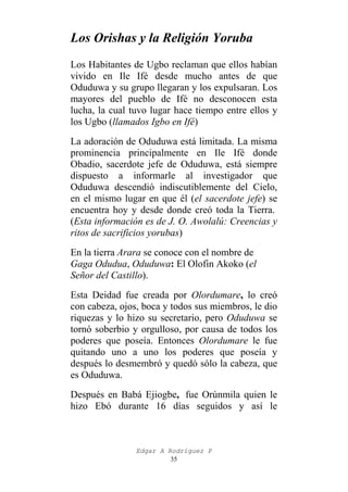 Los Orishas y la Religión Yoruba
Los Habitantes de Ugbo reclaman que ellos habían
vivido en Ile Ifé desde mucho antes de que
Oduduwa y su grupo llegaran y los expulsaran. Los
mayores del pueblo de Ifé no desconocen esta
lucha, la cual tuvo lugar hace tiempo entre ellos y
los Ugbo (llamados Igbo en Ifé)
La adoración de Oduduwa está limitada. La misma
prominencia principalmente en Ile Ifé donde
Obadio, sacerdote jefe de Oduduwa, está siempre
dispuesto a informarle al investigador que
Oduduwa descendió indiscutiblemente del Cielo,
en el mismo lugar en que él (el sacerdote jefe) se
encuentra hoy y desde donde creó toda la Tierra.
(Esta información es de J. O. Awolalú: Creencias y
ritos de sacrificios yorubas)
En la tierra Arara se conoce con el nombre de
Gaga Odudua, Oduduwa: El Olofin Akoko (el
Señor del Castillo).
Esta Deidad fue creada por Olordumare, lo creó
con cabeza, ojos, boca y todos sus miembros, le dio
riquezas y lo hizo su secretario, pero Oduduwa se
tornó soberbio y orgulloso, por causa de todos los
poderes que poseía. Entonces Olordumare le fue
quitando uno a uno los poderes que poseía y
después lo desmembró y quedó sólo la cabeza, que
es Oduduwa.
Después en Babá Ejiogbe, fue Orúnmila quien le
hizo Ebó durante 16 días seguidos y así le

Edgar A Rodríguez P
35

 