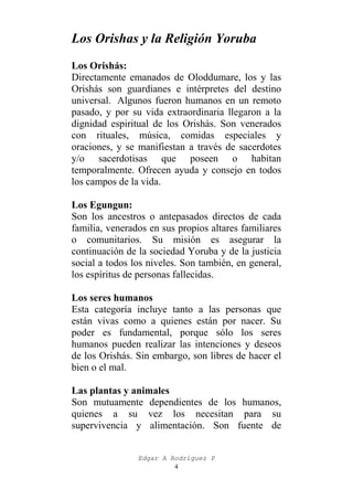 Los Orishas y la Religión Yoruba
Los Orishás:
Directamente emanados de Oloddumare, los y las
Orishás son guardianes e intérpretes del destino
universal. Algunos fueron humanos en un remoto
pasado, y por su vida extraordinaria llegaron a la
dignidad espiritual de los Orishás. Son venerados
con rituales, música, comidas especiales y
oraciones, y se manifiestan a través de sacerdotes
y/o sacerdotisas que poseen o habitan
temporalmente. Ofrecen ayuda y consejo en todos
los campos de la vida.
Los Egungun:
Son los ancestros o antepasados directos de cada
familia, venerados en sus propios altares familiares
o comunitarios. Su misión es asegurar la
continuación de la sociedad Yoruba y de la justicia
social a todos los niveles. Son también, en general,
los espíritus de personas fallecidas.
Los seres humanos
Esta categoría incluye tanto a las personas que
están vivas como a quienes están por nacer. Su
poder es fundamental, porque sólo los seres
humanos pueden realizar las intenciones y deseos
de los Orishás. Sin embargo, son libres de hacer el
bien o el mal.
Las plantas y animales
Son mutuamente dependientes de los humanos,
quienes a su vez los necesitan para su
supervivencia y alimentación. Son fuente de
Edgar A Rodríguez P
4

 