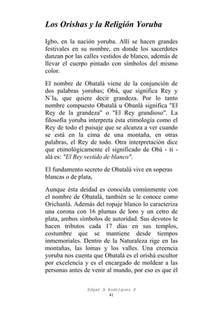 Los Orishas y la Religión Yoruba
Igbo, en la nación yoruba. Allí se hacen grandes
festivales en su nombre, en donde los sacerdotes
danzan por las calles vestidos de blanco, además de
llevar el cuerpo pintado con símbolos del mismo
color.
El nombre de Obatalá viene de la conjunción de
dos palabras yorubas; Obá, que significa Rey y
N´la, que quiere decir grandeza. Por lo tanto
nombre compuesto Obatalá u Obanlá significa "El
Rey de la grandeza" o "El Rey grandioso". La
filosofía yoruba interpreta ésta etimología como el
Rey de todo el paisaje que se alcanza a ver cuando
se está en la cima de una montaña, en otras
palabras, el Rey de todo. Otra interpretación dice
que etimológicamente el significado de Obá - ti alá es: "El Rey vestido de blanco".
El fundamento secreto de Obatalá vive en soperas
blancas o de plata,
Aunque ésta deidad es conocida comúnmente con
el nombre de Obatalá, también se le conoce como
Orichanlá. Además del ropaje blanco lo caracteriza
una corona con 16 plumas de loro y un cetro de
plata, ambos símbolos de autoridad. Sus devotos le
hacen tributos cada 17 días en sus templos,
costumbre que se mantiene desde tiempos
inmemoriales. Dentro de la Naturaleza rige en las
montañas, las lomas y los valles. Una creencia
yoruba nos cuenta que Obatalá es el orishá escultor
por excelencia y es el encargado de moldear a las
personas antes de venir al mundo, por eso es que él
Edgar A Rodríguez P
41

 