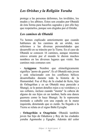 Los Orishas y la Religión Yoruba
protege a las personas deformes, los inválidos, los
mudos y los albinos. Estos son creados por Obatalá
de ésta forma para hacerlos sagrados y por ello hay
que respetarlos, porque son elegidos por el Orishá.

Los caminos de Obatalá
Ya hemos explicado anteriormente que cuando
hablamos de los caminos de un orishá, nos
referimos a las diversas personalidades que
desarrolló en su tránsito por la Tierra. En el caso de
Obatalá se conocen 16 caminos, aunque mientras
estuvo errante por el mundo le dieron muchos
nombres en los diversos lugares que visitó. Sus
caminos más comunes son:
- Ayágguna: Nombre que etimológicamente
significa "perro de guerra". Es el Obatalá más joven
y está relacionado con los conflictos bélicos
desarrollados durante toda la historia de la
Humanidad. Fue el Rey de la ciudad de Ketu, hijo
de Ochagriñan y es un Obatalá muy parecido a
Shangó, se le ponen detalles rojos a su vestidura y a
sus collares, incluso cuando "monta" la cabeza de
alguno de sus hijos en un tambor, baila una danza
guerrera como lo hace Shangó. Se le representa
montado a caballo con una espada en la mano
izquierda, denotando que es zurdo. Su llegada a la
Tierra se relata en el signo Babá Eyiogbe
- Ochagriñán u Osagrinán: Obatalá también
joven fue hijo de Oduduwa y Rey de las ciudades
yoruba Agomoshe y Egugbo. Además del color
Edgar A Rodríguez P
42

 
