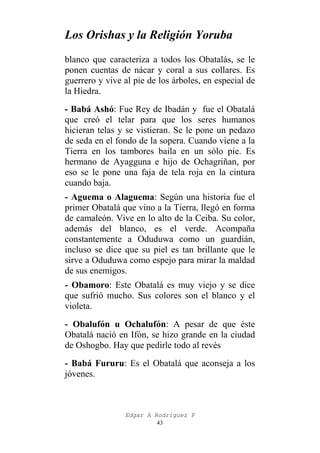 Los Orishas y la Religión Yoruba
blanco que caracteriza a todos los Obatalás, se le
ponen cuentas de nácar y coral a sus collares. Es
guerrero y vive al pie de los árboles, en especial de
la Hiedra.
- Babá Ashó: Fue Rey de Ibadán y fue el Obatalá
que creó el telar para que los seres humanos
hicieran telas y se vistieran. Se le pone un pedazo
de seda en el fondo de la sopera. Cuando viene a la
Tierra en los tambores baila en un sólo pie. Es
hermano de Ayagguna e hijo de Ochagriñan, por
eso se le pone una faja de tela roja en la cintura
cuando baja.
- Aguema o Alaguema: Según una historia fue el
primer Obatalá que vino a la Tierra, llegó en forma
de camaleón. Vive en lo alto de la Ceiba. Su color,
además del blanco, es el verde. Acompaña
constantemente a Oduduwa como un guardián,
incluso se dice que su piel es tan brillante que le
sirve a Oduduwa como espejo para mirar la maldad
de sus enemigos.
- Obamoro: Este Obatalá es muy viejo y se dice
que sufrió mucho. Sus colores son el blanco y el
violeta.
- Obalufón u Ochalufón: A pesar de que éste
Obatalá nació en Ifón, se hizo grande en la ciudad
de Oshogbo. Hay que pedirle todo al revés
- Babá Fururu: Es el Obatalá que aconseja a los
jóvenes.

Edgar A Rodríguez P
43

 