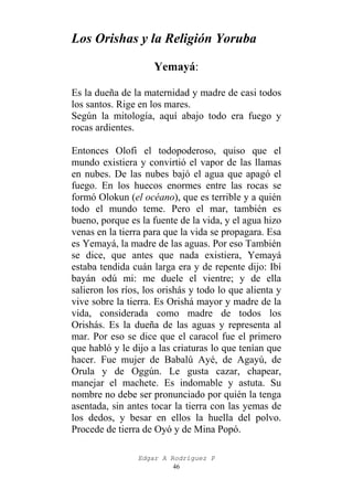 Los Orishas y la Religión Yoruba
Yemayá:
Es la dueña de la maternidad y madre de casi todos
los santos. Rige en los mares.
Según la mitología, aquí abajo todo era fuego y
rocas ardientes.
Entonces Olofi el todopoderoso, quiso que el
mundo existiera y convirtió el vapor de las llamas
en nubes. De las nubes bajó el agua que apagó el
fuego. En los huecos enormes entre las rocas se
formó Olokun (el océano), que es terrible y a quién
todo el mundo teme. Pero el mar, también es
bueno, porque es la fuente de la vida, y el agua hizo
venas en la tierra para que la vida se propagara. Esa
es Yemayá, la madre de las aguas. Por eso También
se dice, que antes que nada existiera, Yemayá
estaba tendida cuán larga era y de repente dijo: Ibí
bayán odú mi: me duele el vientre; y de ella
salieron los ríos, los orishás y todo lo que alienta y
vive sobre la tierra. Es Orishá mayor y madre de la
vida, considerada como madre de todos los
Orishás. Es la dueña de las aguas y representa al
mar. Por eso se dice que el caracol fue el primero
que habló y le dijo a las criaturas lo que tenían que
hacer. Fue mujer de Babalú Ayé, de Agayú, de
Orula y de Oggún. Le gusta cazar, chapear,
manejar el machete. Es indomable y astuta. Su
nombre no debe ser pronunciado por quién la tenga
asentada, sin antes tocar la tierra con las yemas de
los dedos, y besar en ellos la huella del polvo.
Procede de tierra de Oyó y de Mina Popó.
Edgar A Rodríguez P
46

 
