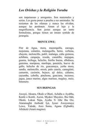 Los Orishas y la Religión Yoruba
son impetuosas y arrogantes. Son maternales y
serias. Les gusta poner a prueba a sus amistades. Se
resienten de las ofensas y nunca las olvidan,
aunque las perdonen. Aman el lujo y la
magnificencia. Son justas aunque un tanto
formulistas, porque tienen un innato sentido de
jerarquía.
MONTE EWE:
Flor de Agua, mora, mazorquilla, zarzago,
mejorana, culantro, malanguilla, berro, verbena,
chayote, meloncillo, pañil, malanga, cuba gomosa,
achibata, carqueja, reseda, canutillo, majagua,
guama, lechuga, helecho, hierba buena, albahaca,
guásima, mariposa, marilope, panetela, huevo de
gallo, helecho de río, guacamaya, yerba mora,
sandía, meloncillo, orozú, palo canela, camagüiré,
camarón, casimón, bejuco, ají dulce, cáñamo,
cayumba, cebolla, pinchona, genciana, incienso,
jagua, junco marino, algas marinas, magüey, maíz,
limonero.
SUS DIJINGAS:
Awoyó, Akuara, Okule u Okutí, Achaba o Ayabba,
Konlá o Konlé, Asesú, Myakei Mayaleo, Ibu Odó,
Okotó, Lokun Nipa, Ayaba Ti Gbe Ibu Osi,
Ataramagbá Anibodé Iyá, Iyawi Awoyomaye
Lewo, Yalode, Awo Sama, Agana (Egbadó),
Afreketé (Arará magino).

Edgar A Rodríguez P
50

 