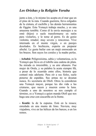 Los Orishas y la Religión Yoruba
junto a éste, y lo mismo los acepta en el mar que en
el pino de la ruta. Cuando guerrera, lleva colgados
de la cintura, el cuchillo y las demás herramientas
de Oggún. Esta Yemayá trabaja mucho, y es una
amazona temible. Como él le envía mensajes a su
omó (hijos) o suele transformarse en ratón
para visitarlos, y le teme al perro. Es de genio
violento, retador; muy severo y rencoroso. Vive
internada en el monte virgen, o en parajes
desolados. Es hechicera, experta en preparar
afoché. Le gusta bailar con un majá enroscado en
los brazos. Son suyos los corales y la madre perlas.
- Achabá: Peligrosísima, sabia y voluntariosa, es la
Yemayá que lleva en el tobillo una cadena de plata.
Su mirada es irresistible, y su aire altanero. Fue
mujer de Orula, y su palabra la acata siempre Ifá,
a pesar de lo ocurrido entre ellos, historia que
contaré más adelante. Para oír a sus fieles, suele
ponerse de espaldas. Sus armas no se desatan
nunca. Es secretaria de Olofi. Otros la consideran
una Yemayá mayor, porque les dio vida a las
criaturas, que nacen y mueren como la luna.
Cuando a uno de nosotros se nos cumple el
término, es a Yemayá a quien manda Olofi que nos
haga una cruz con cascarilla en la frente.
- Konlá: la de la espuma. Está en la resaca;
enredada en una manta de limo. Naviera, muy
viajadora, vive en las hélices de los barcos, o en los
remos.

Edgar A Rodríguez P
52

 