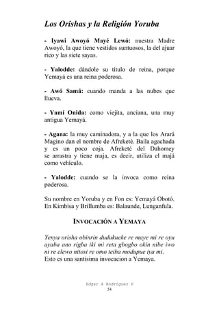 Los Orishas y la Religión Yoruba
- Iyawi Awoyó Mayé Lewó: nuestra Madre
Awoyó, la que tiene vestidos suntuosos, la del ajuar
rico y las siete sayas.
- Yalodde: dándole su título de reina, porque
Yemayá es una reina poderosa.
- Awó Samá: cuando manda a las nubes que
llueva.
- Yamí Onida: como viejita, anciana, una muy
antigua Yemayá.
- Agana: la muy caminadora, y a la que los Arará
Magino dan el nombre de Afreketé. Baila agachada
y es un poco coja. Afreketé del Dahomey
se arrastra y tiene maja, es decir, utiliza el majá
como vehículo.
- Yalodde: cuando se la invoca como reina
poderosa.
Su nombre en Yoruba y en Fon es: Yemayá Obotó.
En Kimbisa y Brillumba es: Balaunde, Lunganfula.

INVOCACIÓN A YEMAYA
Yenya orisha obinrin dudukueke re maye mi re oyu
ayaba ano rigba iki mi reta gbogbo okin nibe iwo
ni re elewo nitosi re omo teiba modupue iya mi.
Esto es una santisima invocacion a Yemaya.

Edgar A Rodríguez P
54

 