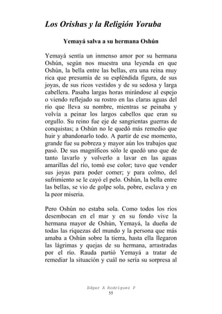 Los Orishas y la Religión Yoruba
Yemayá salva a su hermana Oshún
Yemayá sentía un inmenso amor por su hermana
Oshún, según nos muestra una leyenda en que
Oshún, la bella entre las bellas, era una reina muy
rica que presumía de su espléndida figura, de sus
joyas, de sus ricos vestidos y de su sedosa y larga
cabellera. Pasaba largas horas mirándose al espejo
o viendo reflejado su rostro en las claras aguas del
río que lleva su nombre, mientras se peinaba y
volvía a peinar los largos cabellos que eran su
orgullo. Su reino fue eje de sangrientas guerras de
conquistas; a Oshún no le quedó más remedio que
huir y abandonarlo todo. A partir de ese momento,
grande fue su pobreza y mayor aún los trabajos que
pasó. De sus magníficos sólo le quedó uno que de
tanto lavarlo y volverlo a lavar en las aguas
amarillas del río, tomó ese color; tuvo que vender
sus joyas para poder comer; y para colmo, del
sufrimiento se le cayó el pelo. Oshún, la bella entre
las bellas, se vio de golpe sola, pobre, esclava y en
la peor miseria.
Pero Oshún no estaba sola. Como todos los ríos
desembocan en el mar y en su fondo vive la
hermana mayor de Oshún, Yemayá, la dueña de
todas las riquezas del mundo y la persona que más
amaba a Oshún sobre la tierra, hasta ella llegaron
las lágrimas y quejas de su hermana, arrastradas
por el río. Rauda partió Yemayá a tratar de
remediar la situación y cuál no sería su sorpresa al

Edgar A Rodríguez P
55

 
