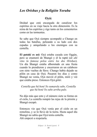 Los Orishas y la Religión Yoruba
Oyá:
Deidad que está encargada de canalizar los
espíritus en su viaje hacia la otra dimensión. Es la
reina de los espíritus y rige tanto en los cementerios
como en las tormentas.
Se sabe que Oyá siempre acompañó a Chango en
todas las batallas, peleando a su lado con dos
espadas y aniquilando a los enemigos con su
centella.
El patakí es así: Oyá estaba casada con Oggún,
pero se enamoró de Shangó y él la raptó (de ahí
vino la famosa pelea entre los dos Orishas).
Un día Shangó estaba alborotado en una fiesta
cuando lo prendieron y encerraron en un calabozo
con siete vueltas de llave. Chango había dejado su
pilón en casa de Oyá. Pasaron los días y como
Shangó no venía, Oyá movió el pilón, miró y vió
que estaba preso. Entonces Oyá gritó:
Centella que bá bené Yo sumarela sube, Centella
que bá bené Yo sube arriba palo.
No dijo más que esto y el número siete se formo en
el cielo, La centella rompió las rejas de la prisión y
Shangó escapó.
Entonces vio que Oyá venía por el cielo en un
remolino, y se lo llevo de la tierra. Hasta aquel día
Shangó no sabía que Oyá tenía centella.
Ahí empezó a respetarla.
Edgar A Rodríguez P
59

 