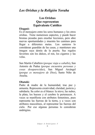 Los Orishas y la Religión Yoruba
Los Orishas
Que representan
Equivalente Católico
Elegguá:
Es el mensajero entre los seres humanos y los otros
orishas. Tiene numerosos aspectos, y puede hacer
bromas pesadas para enseñar lecciones, pero abre
nuevas oportunidades y muestra los caminos para
llegar a diferentes metas. Los santeros lo
consideran guardián de las casas, y mantienen una
imagen suya detrás de la puerta. Sus regalos
favoritos son los dulces, el ron, los cigarros y las
velas.
San Martín Caballero (porque viaja a caballo), San
Antonio de Padua (porque encuentra personas y
cosas desaparecidas), San Miguel Arcángel
(porque es mensajero de Dios), Santo Niño de
Atocha.
Obatalá:
Padre & madre de la humanidad, trae paz y
armonía. Representa creatividad, claridad, justicia y
sabiduría. Su color es el blanco: la nieve, las nubes,
la plata, los huesos y el cerebro le pertenecen. A
veces se manifiesta con atributos femeninos, pues
representa las fuerzas de la tierra, y a veces con
atributos masculinos, al representar las fuerzas del
cielo. Por eso algunas personas lo consideran
andrógino.

Edgar A Rodríguez P
6

 