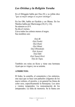 Los Orishas y la Religión Yoruba
En el Diloggún habla por Osa (9) y su refrán dice
"que su mejor amigo es su peor enemigo".
En los Obí, habla en Oyekún y en Okana. En los
Nkobos habla por Mariwanga (10,13 y 14).
Su número es el 9.
Su día el viernes.
Lleva todos los colores menos el negro.
Sus nombres son:
Oyá Bí
Oyá Funkó
Oyá Dumí
Oyá Mimú
Oyá Obinídodo
Oyá Ayawá
Oyá Odó
Oyá Yansá Orirí
Oyá de Tapa.
También era reina en Koso y tiene una hermana
Ayaó que es virgen y no se asienta.
ATRIBUTOS:
El Iruke, la centella, el cementerio y los entierros,
una saya que se hace con pañuelos colgantes de los
nueve colores, el arcoiris, y en general las frutas de
color ocre, específicamente la berenjena. Los aires
y vientos temporales. La reencarnación de los
antepasados. La falta de memoria. Se le llama con

Edgar A Rodríguez P
61

 