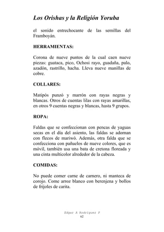 Los Orishas y la Religión Yoruba
el sonido entrechocante de las semillas del
Framboyán.
HERRAMIENTAS:
Corona de nueve puntos de la cual caen nueve
piezas: guataca, pico, Ochosi rayo, guadaña, palo,
azadón, rastrillo, hacha. Lleva nueve manillas de
cobre.
COLLARES:
Matipós punzó y marrón con rayas negras y
blancas. Otros de cuentas lilas con rayas amarillas,
en otros 9 cuentas negras y blancas, hasta 9 grupos.
ROPA:
Faldas que se confeccionan con pencas de yaguas
secas en el día del asiento, las faldas se adornan
con flecos de mariwó. Además, otra falda que se
confecciona con pañuelos de nueve colores, que es
móvil, también usa una bata de cretona floreada y
una cinta multicolor alrededor de la cabeza.
COMIDAS:
No puede comer carne de carnero, ni manteca de
corojo. Come arroz blanco con berenjena y bollos
de frijoles de carita.

Edgar A Rodríguez P
62

 
