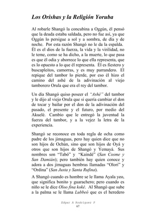 Los Orishas y la Religión Yoruba
Al robarle Shangó la concubina a Oggún, él pensó
que la deuda estaba saldada, pero no fue así, ya que
Oggún lo persigue a sol y a sombra, de día y de
noche. Por esta razón Shangó no le da la espalda.
Él es el dios de la fuerza, la vida y la virilidad, no
le teme, como se ha dicho, a la muerte, lo que pasa
es que él odia y aborrece lo que ella representa, que
es lo opuesto a lo que él representa. Él es fiestero y
buscapleitos, camorras, y es muy parrandero. El
repique del tambor lo pierde, por eso él hizo el
camino del ashé de la adivinación al viejo
tamborero Orula que era el rey del tambor.
Un día Shangó quiso poseer el “Ashé” del tambor
y le dijo al viejo Orula que si quería cambiar el don
de tocar y bailar por el don de la adivinación del
pasado, el presente y el futuro, por medio del
Akuelé. Cambio que le entregó la juventud la
fuerza del tambor, y a la vejez la letra de la
experiencia.
Shangó se reconoce en toda regla de ocha como
padre de los jimaguas, pero hay quien dice que no
son hijos de Ochún, sino que son hijos de Oyá y
otros que son hijos de Shangó y Yemayá. Sus
nombres son “Tabó” y “Kaindé” (San Cosme y
San Damián); pero también hay quien conoce y
adora a dos jimaguas hembras llamadas “Olori” y
“Ordina” (San Justa y Santa Rufina).
A Shangó cuando es hombre se le llama Ayala yeo,
que significa bonito y guarachero; pero cuando es
niño se le dice Oloo fina koké. Al Shangó que sube
a la palma se le llama Lubbeó que es el heredero
Edgar A Rodríguez P
67

 