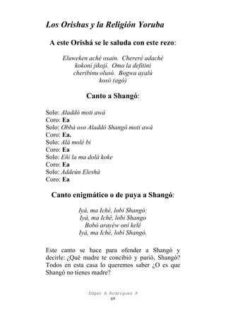 Los Orishas y la Religión Yoruba
A este Orishá se le saluda con este rezo:
Eluweken aché osain. Chereré adaché
kokoní jikojí. Omo la defitini
cheribinu olusó. Bogwa ayalú
kosó (agó)

Canto a Shangó:
Solo: Aladdó moti awá
Coro: Ea
Solo: Obbá oso Aladdó Shangó moti awá
Coro: Ea.
Solo: Alá molé bi
Coro: Ea
Solo: Eñi la ma dolá koke
Coro: Ea
Solo: Addeún Eleshá
Coro: Ea

Canto enigmático o de puya a Shangó:
Iyá, ma Iché, lobí Shangó:
Iyá, ma Iché, lobi Shango
Bobó arayéw oní kelé
Iyá, ma Iché, lobí Shangó.
Este canto se hace para ofender a Shangó y
decirle: ¿Qué madre te concibió y parió, Shangó?
Todos en esta casa lo queremos saber ¿O es que
Shangó no tienes madre?
Edgar A Rodríguez P
69

 