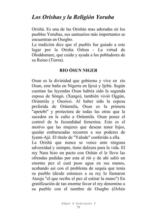Los Orishas y la Religión Yoruba
Orishá. Es una de las Orishás mas adoradas en los
pueblos Yorubas, sus santuarios más importantes se
encuentran en Osogbo.
La tradición dice que el pueblo fue guiado a este
lugar por la Orisha Oshun - La virtud de
Oloddumare, que cuida y ayuda a los pobladores de
su Reino (Tierra).
RIO ÒSUN NIGER
Osun es la divinidad que gobierna y vive en río
Osun, este baña en Nigeria en Ijexá y Ijebú. Según
cuentan las leyendas Osun habría sido la segunda
esposa de Sòngó, (Xango), también vivió Oggún,
Orúnmila y Osoóssi. Al haber sido la esposa
preferida de Orúnmila, Osun es la primera
"apetebí" y protectora de todas las otras que la
suceden en le culto a Orúnmila. Osun posee el
control de la fecundidad femenina. Este es el
motivo que las mujeres que desean tener hijos,
quedar embarazadas recurren a sus poderes de
Iyami-Ajé. El título de "Yalode" conferido a ella.
La Orishá que nunca se vence ante ninguna
adversidad y siempre, tiene dulzura para la vida. El
rey Nara hizo un pacto con Oshún el le llevo las
ofrendas pedidas por esta al rió y de ahí salió un
enorme pez el cual puso agua en sus manos,
acabando así con el problema de sequía que tenia
su pueblo (desde entonces a su rey lo llamaron
Ateoja "el que recibe el pez al estirar la mano") En
gratificación de tan enorme favor el rey denomino a
su pueblo con el nombre de Osogbo (Oshún
Edgar A Rodríguez P
73

 