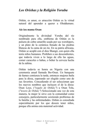 Los Orishas y la Religión Yoruba
Oshún, es amor, es atracción Oshún es la virtud
natural del aprender a querer a Oloddumare.
Aie ieu mama Oxun
Originalmente la divinidad Yoruba del río
nombrado para ella, emblema de Oshún es la
pulsera de cobre amarillo usada por sus worshipers,
y un plato de la cerámica llenado de las piedras
blancas de la cama de un río. En su patria africana,
Oshún se acopló con el dios Shangó, con quien ella
tenía niños humanos. Prohiben a sus descendientes,
que todavía viven a lo largo de ella las aguas,
comer caracoles o habas, o beber la cerveza hecha
de la zahína.
Oshún todavía se honra en Nigeria con una
ceremonia anual llamada Ibo-Osun. Un banquete
de ñames comienza la tarde, entonces mujeres baila
para la diosa, esperando ser elegido como uno de
sus favoritos. Concediendo el ser seleccionan que
los nuevos nombres que incluyen el de la diosa:
Osun Leye, ("regalo de Oshún,") u Osun Tola,
("tesoro de Oshún.") Seleccionado una vez de esta
manera, la mujer le sirve con la comunidad como
consejero, particularmente asistiendo problemas de
la familia y las enfermedades. Oshún es consultada
especialmente por los que deseen tener niños,
porque ella anima esta maternal actividad.

Edgar A Rodríguez P
75

 