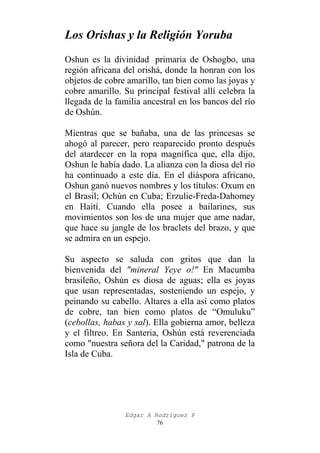 Los Orishas y la Religión Yoruba
Oshun es la divinidad primaria de Oshogbo, una
región africana del orishá, donde la honran con los
objetos de cobre amarillo, tan bien como las joyas y
cobre amarillo. Su principal festival allí celebra la
llegada de la familia ancestral en los bancos del río
de Oshún.
Mientras que se bañaba, una de las princesas se
ahogó al parecer, pero reaparecido pronto después
del atardecer en la ropa magnífica que, ella dijo,
Oshun le había dado. La alianza con la diosa del río
ha continuado a este día. En el diáspora africano,
Oshun ganó nuevos nombres y los títulos: Oxum en
el Brasil; Ochún en Cuba; Erzulie-Freda-Dahomey
en Haití. Cuando ella posee a bailarines, sus
movimientos son los de una mujer que ame nadar,
que hace su jangle de los braclets del brazo, y que
se admira en un espejo.
Su aspecto se saluda con gritos que dan la
bienvenida del "mineral Yeye o!" En Macumba
brasileño, Oshún es diosa de aguas; ella es joyas
que usan representadas, sosteniendo un espejo, y
peinando su cabello. Altares a ella así como platos
de cobre, tan bien como platos de “Omuluku”
(cebollas, habas y sal). Ella gobierna amor, belleza
y el filtreo. En Santeria, Oshún está reverenciada
como "nuestra señora del la Caridad," patrona de la
Isla de Cuba.

Edgar A Rodríguez P
76

 
