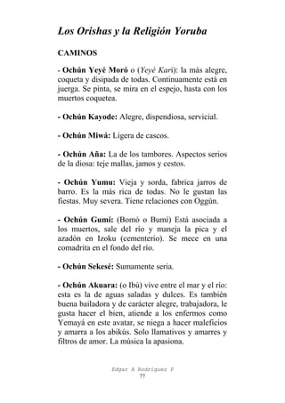 Los Orishas y la Religión Yoruba
CAMINOS
- Ochún Yeyé Moró o (Yeyé Kari): la más alegre,

coqueta y disipada de todas. Continuamente está en
juerga. Se pinta, se mira en el espejo, hasta con los
muertos coquetea.
- Ochún Kayode: Alegre, dispendiosa, servicial.
- Ochún Miwá: Ligera de cascos.
- Ochún Aña: La de los tambores. Aspectos serios
de la diosa: teje mallas, jamos y cestos.
- Ochún Yumu: Vieja y sorda, fabrica jarros de
barro. Es la más rica de todas. No le gustan las
fiestas. Muy severa. Tiene relaciones con Oggún.
- Ochún Gumí: (Bomó o Bumí) Está asociada a
los muertos, sale del río y maneja la pica y el
azadón en Izoku (cementerio). Se mece en una
comadrita en el fondo del río.
- Ochún Sekesé: Sumamente seria.
- Ochún Akuara: (o Ibú) vive entre el mar y el río:
esta es la de aguas saladas y dulces. Es también
buena bailadora y de carácter alegre, trabajadora, le
gusta hacer el bien, atiende a los enfermos como
Yemayá en este avatar, se niega a hacer maleficios
y amarra a los abikús. Solo llamativos y amarres y
filtros de amor. La música la apasiona.

Edgar A Rodríguez P
77

 