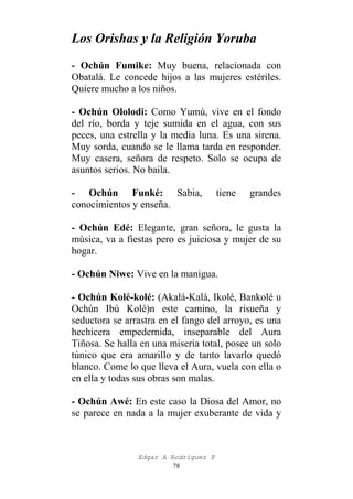 Los Orishas y la Religión Yoruba
- Ochún Fumike: Muy buena, relacionada con
Obatalá. Le concede hijos a las mujeres estériles.
Quiere mucho a los niños.
- Ochún Ololodi: Como Yumú, vive en el fondo
del río, borda y teje sumida en el agua, con sus
peces, una estrella y la media luna. Es una sirena.
Muy sorda, cuando se le llama tarda en responder.
Muy casera, señora de respeto. Solo se ocupa de
asuntos serios. No baila.
- Ochún Funké: Sabia,
conocimientos y enseña.

tiene

grandes

- Ochún Edé: Elegante, gran señora, le gusta la
música, va a fiestas pero es juiciosa y mujer de su
hogar.
- Ochún Niwe: Vive en la manigua.
- Ochún Kolé-kolé: (Akalá-Kalá, Ikolé, Bankolé u
Ochún Ibú Kolé)n este camino, la risueña y
seductora se arrastra en el fango del arroyo, es una
hechicera empedernida, inseparable del Aura
Tiñosa. Se halla en una miseria total, posee un solo
túnico que era amarillo y de tanto lavarlo quedó
blanco. Come lo que lleva el Aura, vuela con ella o
en ella y todas sus obras son malas.
- Ochún Awé: En este caso la Diosa del Amor, no
se parece en nada a la mujer exuberante de vida y

Edgar A Rodríguez P
78

 