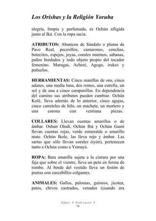 Los Orishas y la Religión Yoruba
alegría, limpia y perfumada, es Ochún afligida
junto al Ikú. Con la ropa sucia.
ATRIBUTOS: Abanicos de Sándalo o pluma de
Pavo Real, pecesillos, camarones, conchas,
botecitos, espejos, joyas, corales marinos, sabanas,
paños bordados y todo objeto propio del tocador
femenino. Marugas, Acheré, Agogo, irukes y
pañuelos.
HERRAMIENTAS: Cinco manillas de oro, cinco
adanes, una media luna, dos remos, una estrella, un
sol y de una a cinco campanillas. En dependencia
del camino sus atributos pueden cambiar. Ochún
Kolé‚ lleva además de lo anterior, cinco agujas,
cinco carreteles de hilo, un machete, un mortero y
una
corona
con
ventiuna
piezas.
COLLARES: Llevan cuentas amarillas o de
ámbar. Oshun Olodí, Ochún Ibú y Ochún Gumí
llevan cuentas rojas, verde esmeralda o amarillo
mate. Ochún Ikole‚ las lleva rojo y ámbar. Las
sartas que sólo llevan corales (iyón), pertenecen
tanto a Ochún como a Yemayá.
ROPA: Bata amarilla sujeta a la cintura por una
faja que sobre el vientre, lleva un peto en forma de
rombo. Al borde del vestido lleva un festón de
puntas con cascabillos colgantes.
ANIMALES: Gallos, palomas, guineos, jicotea,
patos, chivos castrados, venados (cuando era
Edgar A Rodríguez P
79

 