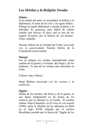 Los Orishas y la Religión Yoruba
Oshún:
Es la señora del amor, la sexualidad, la belleza y la
diplomacia, la reina de los ríos y las aguas dulces.
Protege la región abdominal y enseña el placer y la
felicidad. Es generosa, pero difícil de calmar
cuando está furiosa. El pavo real es uno de sus
regalos favoritos, por la belleza de sus plumas.
Color: amarillo.
Nuestra Señora de la Caridad del Cobre (asociada
con la generosidad), Nuestra Señora de la
Concepción (maternidad).
Shangó:
Fue un antiguo rey yoruba, inmortalizado como
espíritu de la guerra y el trueno, del fuego y de los
tambores. Es uno de los orishas más conocidos en
Cuba.
Colores: rojo y blanco.
Santa Bárbara (asociada con los truenos y la
artillería).
Oggún:
Dueño de los metales, del hierro y de la guerra, es
una figura fundamental en las luchas de los
esclavos por la libertad en el Caribe. El escritor
cubano Alejo Carpentier, en El reino de este mundo
(1949), narra la rebelión de los africanos en Haití
en el siglo XVIII, dirigida por el esclavo
Bouckman poseído por la fuerza de "Oggún de los
Edgar A Rodríguez P
8

 