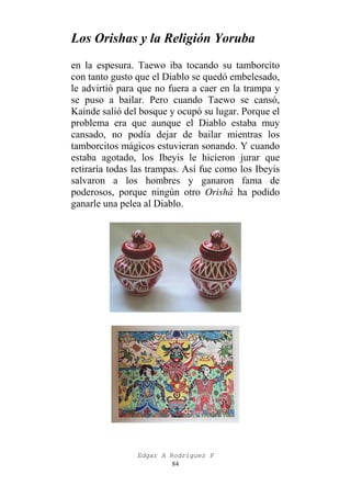 Los Orishas y la Religión Yoruba
en la espesura. Taewo iba tocando su tamborcito
con tanto gusto que el Diablo se quedó embelesado,
le advirtió para que no fuera a caer en la trampa y
se puso a bailar. Pero cuando Taewo se cansó,
Kainde salió del bosque y ocupó su lugar. Porque el
problema era que aunque el Diablo estaba muy
cansado, no podía dejar de bailar mientras los
tamborcitos mágicos estuvieran sonando. Y cuando
estaba agotado, los Ibeyis le hicieron jurar que
retiraría todas las trampas. Así fue como los Ibeyis
salvaron a los hombres y ganaron fama de
poderosos, porque ningún otro Orishá ha podido
ganarle una pelea al Diablo.

Edgar A Rodríguez P
84

 