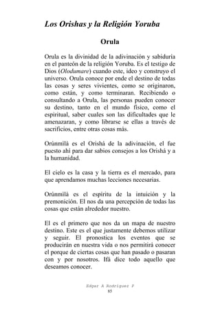 Los Orishas y la Religión Yoruba
Orula
Orula es la divinidad de la adivinación y sabiduría
en el panteón de la religión Yoruba. Es el testigo de
Dios (Olodumare) cuando este, ideo y construyo el
universo. Orula conoce por ende el destino de todas
las cosas y seres vivientes, como se originaron,
como están, y como terminaran. Recibiendo o
consultando a Orula, las personas pueden conocer
su destino, tanto en el mundo físico, como el
espiritual, saber cuales son las dificultades que le
amenazaran, y como librarse se ellas a través de
sacrificios, entre otras cosas más.
Orúnmìlà es el Orishá de la adivinación, el fue
puesto ahí para dar sabios consejos a los Orishá y a
la humanidad.
El cielo es la casa y la tierra es el mercado, para
que aprendamos muchas lecciones necesarias.
Orúnmìlà es el espíritu de la intuición y la
premonición. El nos da una percepción de todas las
cosas que están alrededor nuestro.
El es el primero que nos da un mapa de nuestro
destino. Este es el que justamente debemos utilizar
y seguir. El pronostica los eventos que se
producirán en nuestra vida o nos permitirá conocer
el porque de ciertas cosas que han pasado o pasaran
con y por nosotros. Ifá dice todo aquello que
deseamos conocer.
Edgar A Rodríguez P
85

 