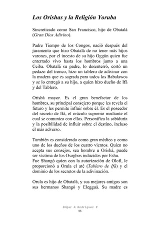 Los Orishas y la Religión Yoruba
Sincretizado como San Francisco, hijo de Obatalá
(Gran Dios Adivino).
Padre Tiempo de los Congos, nació después del
juramento que hizo Obatalá de no tener más hijos
varones, por el incesto de su hijo Oggún quien fue
enterrado vivo hasta los hombros junto a una
Ceiba. Obatalá su padre, lo desenterró, cortó un
pedazo del tronco, hizo un tablero de adivinar con
la madera que es sagrada para todos los Babalawos
y se lo entregó a su hijo, a quien hizo dueño de Ifá
y del Tablero.
Orishá mayor. Es el gran benefactor de los
hombres, su principal consejero porque les revela el
futuro y les permite influir sobre él. Es el poseedor
del secreto de Ifá, el oráculo supremo mediante el
cual se comunica con ellos. Personifica la sabiduría
y la posibilidad de influir sobre el destino, incluso
el más adverso.
También es considerado como gran médico y como
uno de los dueños de los cuatro vientos. Quien no
acepta sus consejos, sea hombre u Orishá, puede
ser víctima de los Osogbos inducidos por Eshu.
Fue Shangó quien con la autorización de Olofi, le
proporcionó a Orula el até (Tablero de Ifá) y el
dominio de los secretos de la adivinación.
Orula es hijo de Obatalá, y sus mejores amigos son
sus hermanos Shangó y Elegguá. Su madre es

Edgar A Rodríguez P
86

 