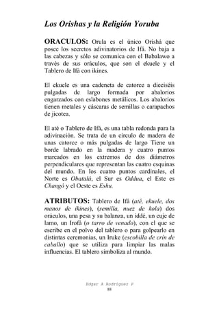 Los Orishas y la Religión Yoruba
ORACULOS: Orula es el único Orishá que
posee los secretos adivinatorios de Ifá. No baja a
las cabezas y sólo se comunica con el Babalawo a
través de sus oráculos, que son el ekuele y el
Tablero de Ifá con ikines.
El ekuele es una cadeneta de catorce a dieciséis
pulgadas de largo formada por abalorios
engarzados con eslabones metálicos. Los abalorios
tienen metales y cáscaras de semillas o carapachos
de jicotea.
El até o Tablero de Ifá, es una tabla redonda para la
adivinación. Se trata de un círculo de madera de
unas catorce o más pulgadas de largo Tiene un
borde labrado en la madera y cuatro puntos
marcados en los extremos de dos diámetros
perpendiculares que representan las cuatro esquinas
del mundo. En los cuatro puntos cardinales, el
Norte es Obatalá, el Sur es Oddua, el Este es
Changó y el Oeste es Eshu.

ATRIBUTOS: Tablero de Ifá (até, ekuele, dos
manos de ikines), (semilla, nuez de kola) dos
oráculos, una pesa y su balanza, un iddé, un cuje de
lamo, un Irofá (o tarro de venado), con el que se
escribe en el polvo del tablero o para golpearlo en
distintas ceremonias, un Iruke (escobilla de crín de
caballo) que se utiliza para limpiar las malas
influencias. El tablero simboliza al mundo.

Edgar A Rodríguez P
88

 