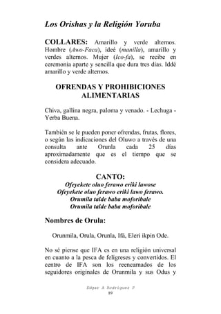 Los Orishas y la Religión Yoruba
COLLARES: Amarillo y verde alternos.
Hombre (Awo-Faca), ideé (manilla), amarillo y
verdes alternos. Mujer (Ico-fa), se recibe en
ceremonia aparte y sencilla que dura tres días. Iddé
amarillo y verde alternos.

OFRENDAS Y PROHIBICIONES
ALIMENTARIAS
Chiva, gallina negra, paloma y venado. - Lechuga Yerba Buena.
También se le pueden poner ofrendas, frutas, flores,
o según las indicaciones del Oluwo a través de una
consulta
ante
Orunla
cada
25
días
aproximadamente que es el tiempo que se
considera adecuado.

CANTO:
Ofeyekete oluo ferawo eriki lawose
Ofeyekete oluo ferawo eriki lawo ferawo.
Orumila talde baba moforibale
Orumila talde baba moforibale

Nombres de Orula:
Orunmila, Orula, Orunla, Ifá, Eleri ikpin Ode.
No sé piense que IFA es en una religión universal
en cuanto a la pesca de feligreses y convertidos. El
centro de IFA son los reencarnados de los
seguidores originales de Orunmila y sus Odus y
Edgar A Rodríguez P
89

 