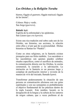 Los Orishas y la Religión Yoruba
hierros, Oggún el guerrero, Oggún mariscal, Oggún
de las lanzas".
Colores: Rojo y verde.
San Jorge (guerrero).
Babalú Ayé:
Espíritu de la enfermedad y las epidemias.
San Lázaro (que era leproso).
Existe una rica tradición oral sobre cada uno de los
Orishás, sus historias, sus acciones, la relación
entre ellos y el por qué de su personalidad. Dichas
historias se llaman los “Patakís”.
Como en otras religiones, en la Santería existen
jerarquías para sus fieles también. Los sacerdotes o
las sacerdotisas son quienes pueden celebrar
rituales específicos, como el sacrificio de animales,
la comunicación directa con los Orishas, la cocina
ceremonial, la curación y la adivinación. La
iniciación en la Santería es un proceso largo y
complejo de purificación interior y revisión de la
manera de vivir del iniciado, llamado Iyawó.
Transformar poderosamente la situación de una
persona en comunicación afectuosa con sus guías
espirituales y con sus semejantes es probablemente
el objetivo fundamental de las prácticas dentro de
la regla Lucumí. Este nombre, lucumí, es la
designación de la lengua y la cultura de los santeros
de origen cubano, que a veces prefieren al de
Edgar A Rodríguez P
9

 