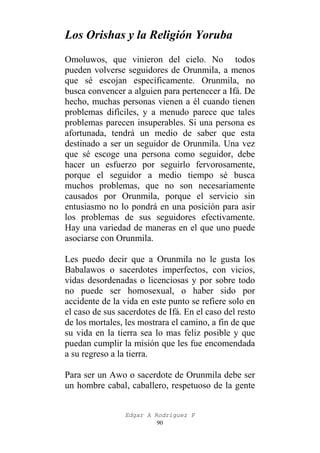 Los Orishas y la Religión Yoruba
Omoluwos, que vinieron del cielo. No todos
pueden volverse seguidores de Orunmila, a menos
que sé escojan específicamente. Orunmila, no
busca convencer a alguien para pertenecer a Ifá. De
hecho, muchas personas vienen a él cuando tienen
problemas difíciles, y a menudo parece que tales
problemas parecen insuperables. Si una persona es
afortunada, tendrá un medio de saber que esta
destinado a ser un seguidor de Orunmila. Una vez
que sé escoge una persona como seguidor, debe
hacer un esfuerzo por seguirlo fervorosamente,
porque el seguidor a medio tiempo sé busca
muchos problemas, que no son necesariamente
causados por Orunmila, porque el servicio sin
entusiasmo no lo pondrá en una posición para asir
los problemas de sus seguidores efectivamente.
Hay una variedad de maneras en el que uno puede
asociarse con Orunmila.
Les puedo decir que a Orunmila no le gusta los
Babalawos o sacerdotes imperfectos, con vicios,
vidas desordenadas o licenciosas y por sobre todo
no puede ser homosexual, o haber sido por
accidente de la vida en este punto se refiere solo en
el caso de sus sacerdotes de Ifá. En el caso del resto
de los mortales, les mostrara el camino, a fin de que
su vida en la tierra sea lo mas feliz posible y que
puedan cumplir la misión que les fue encomendada
a su regreso a la tierra.
Para ser un Awo o sacerdote de Orunmila debe ser
un hombre cabal, caballero, respetuoso de la gente
Edgar A Rodríguez P
90

 