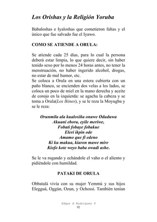 Los Orishas y la Religión Yoruba
Babaloshas e Iyaloshas que cometieron faltas y el
único que fue salvado fue el Iyawo.
COMO SE ATIENDE A ORULA:
Se atiende cada 25 días, para lo cual la persona
deberá estar limpia, lo que quiere decir, sin haber
tenido sexo por lo menos 24 horas antes, no tener la
menstruación, no haber ingerido alcohol, drogas,
no estar de mal humor, etc.
Se coloca a Orula en una estera cubierta con un
paño blanco, se encienden dos velas a los lados, se
coloca un poco de miel en la mano derecha y aceite
de corojo en la izquierda: se agacha la cabeza y se
toma a Orula(Los Ikines), y se le reza la Moyugba y
se le reza:
Orunmila ala kualosiña onawe Oduduwa
Akuani ebora, eyile meriwe,
Fobati fobaye fobakue
Eleri ikpin ode
Amamo que fi edeno
Ki ku makua, kiaron mawe mire
Kiofo kote weyo baba owadi ashe.
Se le va rogando y echándole el vaho o el aliento y
pidiéndole con humildad.
PATAKI DE ORULA
Obbatalá vivía con su mujer Yemmú y sus hijos
Elegguá, Oggún, Ozun, y Ochossi. También tenían
Edgar A Rodríguez P
92

 