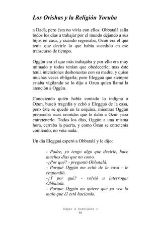 Los Orishas y la Religión Yoruba
a Dadá, pero ésta no vivía con ellos. Obbatalá salía
todos los días a trabajar por el mundo dejando a sus
hijos en casa, y cuando regresaba, Ozun era el que
tenía que decirle lo que había sucedido en ese
transcurso de tiempo.
Oggún era el que más trabajaba y por ello era muy
mimado y todos tenían que obedecerle; mas éste
tenía intenciones deshonestas con su madre, y quiso
muchas veces obligarla; pero Elegguá que siempre
estaba vigilando se lo dijo a Ozun quien llamó la
atención a Oggún.
Conociendo quién había contado lo indigno a
Ozun, buscó tragedia y echó a Elegguá de la casa,
pero éste se quedó en la esquina, mientras Oggún
preparaba ricas comidas que le daba a Ozun para
entretenerlo. Todos los días, Oggún a una misma
hora, cerraba la puerta, y como Ozun se entretenía
comiendo, no veía nada.
Un día Elegguá esperó a Obbatalá y le dijo:
- Padre, yo tengo algo que decirle, hace
muchos días que no como.
-¿Por qué? - preguntó Obbatalá.
- Porqué Oggún me echó de la casa - le
respondió.
-¿Y por qué? - volvió a interrogar
Obbatalá.
- Porque Oggún no quiere que yo vea lo
malo que él está haciendo.
Edgar A Rodríguez P
93

 