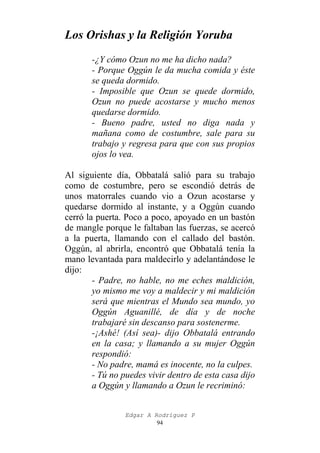 Los Orishas y la Religión Yoruba
-¿Y cómo Ozun no me ha dicho nada?
- Porque Oggún le da mucha comida y éste
se queda dormido.
- Imposible que Ozun se quede dormido,
Ozun no puede acostarse y mucho menos
quedarse dormido.
- Bueno padre, usted no diga nada y
mañana como de costumbre, sale para su
trabajo y regresa para que con sus propios
ojos lo vea.
Al siguiente día, Obbatalá salió para su trabajo
como de costumbre, pero se escondió detrás de
unos matorrales cuando vio a Ozun acostarse y
quedarse dormido al instante, y a Oggún cuando
cerró la puerta. Poco a poco, apoyado en un bastón
de mangle porque le faltaban las fuerzas, se acercó
a la puerta, llamando con el callado del bastón.
Oggún, al abrirla, encontró que Obbatalá tenía la
mano levantada para maldecirlo y adelantándose le
dijo:
- Padre, no hable, no me eches maldición,
yo mismo me voy a maldecir y mi maldición
será que mientras el Mundo sea mundo, yo
Oggún Aguanillé, de día y de noche
trabajaré sin descanso para sostenerme.
-¡Ashé! (Así sea)- dijo Obbatalá entrando
en la casa; y llamando a su mujer Oggún
respondió:
- No padre, mamá es inocente, no la culpes.
- Tú no puedes vivir dentro de esta casa dijo
a Oggún y llamando a Ozun le recriminó:
Edgar A Rodríguez P
94

 
