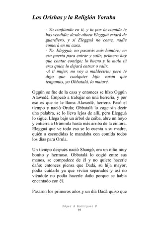 Los Orishas y la Religión Yoruba
- Yo confiando en ti, y tu por la comida te
has vendido; desde ahora Elegguá estará de
guardiero, y si Elegguá no come, nadie
comerá en mi casa.
- Tú, Elegguá, no pasarás más hambre; en
esa puerta para entrar y salir, primero hay
que contar contigo; lo bueno y lo malo tú
eres quien lo dejará entrar o salir.
-A ti mujer, no voy a maldecirte; pero te
digo que cualquier hijo varón que
tengamos, yo Obbatalá, lo mataré.
Oggún se fue de la casa y entonces se hizo Oggún
Alawedé. Empezó a trabajar en una herrería, y por
eso es que se le llama Alawedé, herrero. Pasó el
tiempo y nació Orula; Obbatalá lo coge sin decir
una palabra, se lo lleva lejos de allí, pero Elegguá
lo sigue. Llega bajo un árbol de ceiba, abre un hoyo
y entierra a Orúnmila hasta más arriba de la cintura.
Elegguá que ve todo eso se lo cuenta a su madre,
quién a escondidas le mandaba con comida todos
los días para Orula.
Un tiempo después nació Shangó, era un niño muy
bonito y hermoso. Obbatalá lo cogió entre sus
manos, se compadece de él y no quiere hacerle
daño; entonces piensa que Dadá, su hija mayor,
podía cuidarle ya que vivían separados y así no
viéndole no podía hacerle daño porque se había
encantado con él.
Pasaron los primeros años y un día Dadá quiso que
Edgar A Rodríguez P
95

 